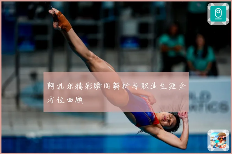 阿扎尔精彩瞬间解析与职业生涯全方位回顾