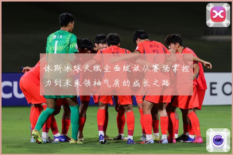 休斯冰球天赋全面绽放从赛场掌控力到未来领袖气质的成长之路