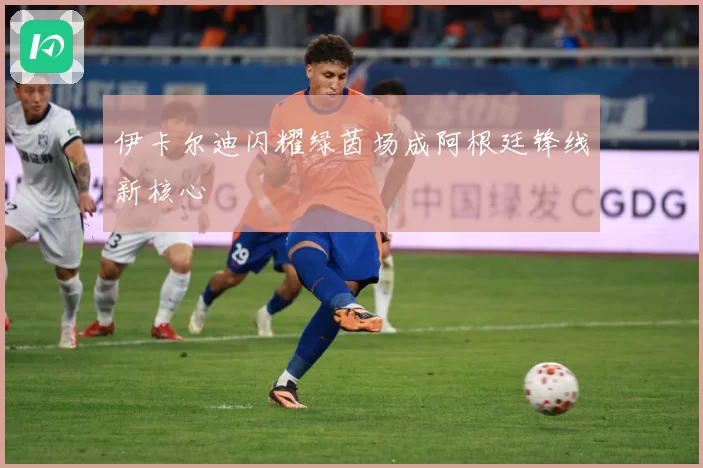 伊卡尔迪闪耀绿茵场成阿根廷锋线新核心