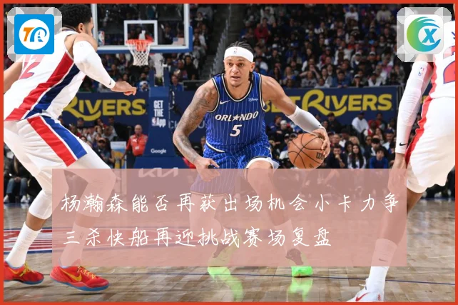 杨瀚森能否再获出场机会小卡力争三杀快船再迎挑战赛场复盘